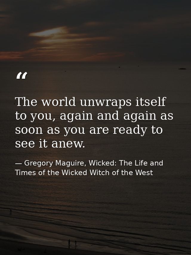 The world unwraps itself to you, again and again as soon as you are ready to see it anew. — Gregory Maguire, Wicked: The Life and Times of the Wicked Witch of the West