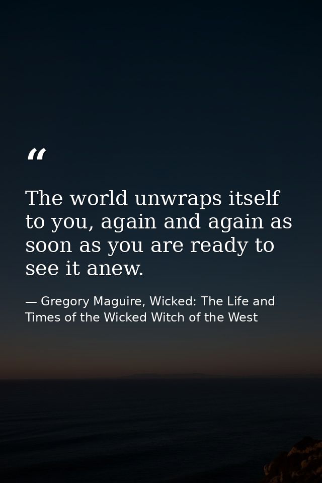 The world unwraps itself to you, again and again as soon as you are ready to see it anew. — Gregory Maguire, Wicked: The Life and Times of the Wicked Witch of the West