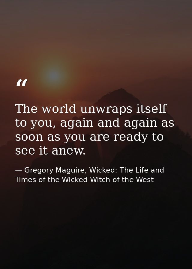 The world unwraps itself to you, again and again as soon as you are ready to see it anew. — Gregory Maguire, Wicked: The Life and Times of the Wicked Witch of the West