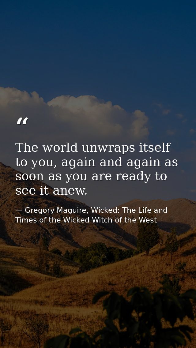 The world unwraps itself to you, again and again as soon as you are ready to see it anew. — Gregory Maguire, Wicked: The Life and Times of the Wicked Witch of the West