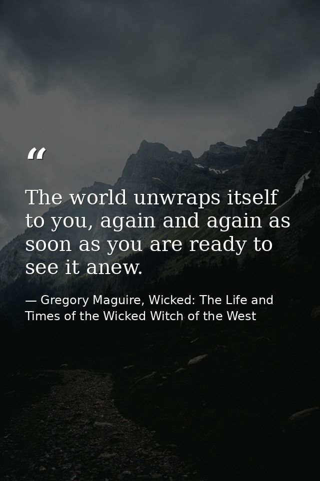 The world unwraps itself to you, again and again as soon as you are ready to see it anew. — Gregory Maguire, Wicked: The Life and Times of the Wicked Witch of the West