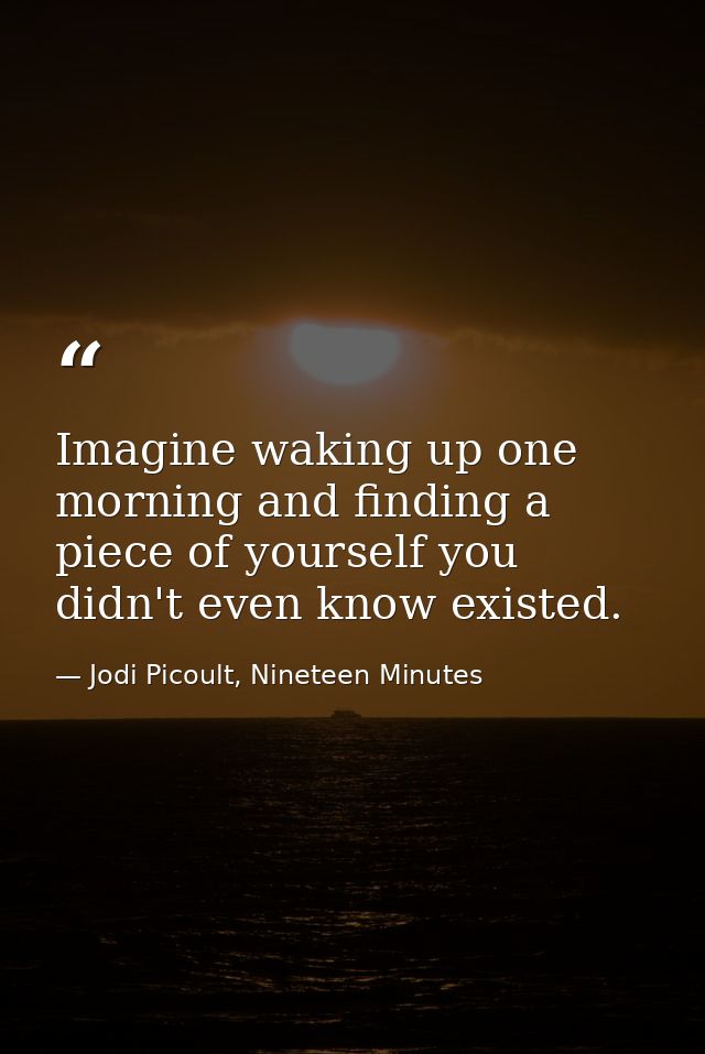 Imagine waking up one morning and finding a piece of yourself you didn't even know existed. — Jodi Picoult, Nineteen Minutes