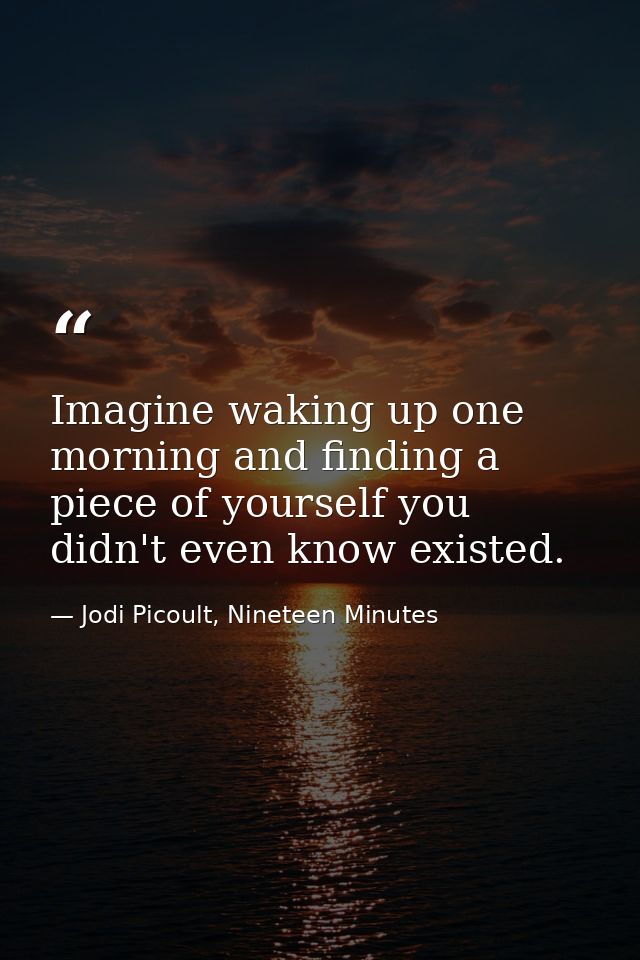Imagine waking up one morning and finding a piece of yourself you didn't even know existed. — Jodi Picoult, Nineteen Minutes