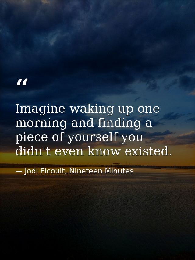 Imagine waking up one morning and finding a piece of yourself you didn't even know existed. — Jodi Picoult, Nineteen Minutes