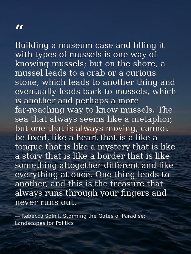 Building a museum case and filling it with types of mussels is one way of knowing mussels; but on the shore, a mussel le — Rebecca Solnit, Storming the Gates of Paradise: Landscapes for Politics