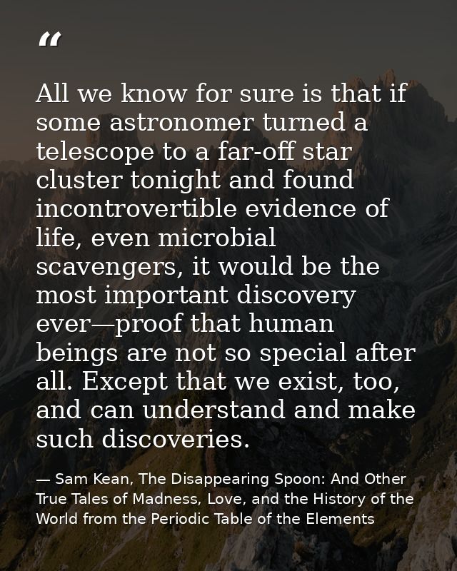All we know for sure is that if some astronomer turned a telescope to a far-off star cluster tonight and found incontrov — Sam Kean, The Disappearing Spoon: And Other True Tales of Madness, Love, and the History of the World from the Periodic Table of the Elements