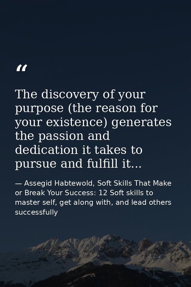 The discovery of your purpose (the reason for your existence) generates the passion and dedication it takes to pursue an — Assegid Habtewold, Soft Skills That Make or Break Your Success: 12 Soft skills to master self, get along with, and lead others successfully