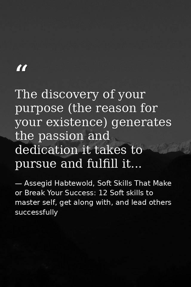 The discovery of your purpose (the reason for your existence) generates the passion and dedication it takes to pursue an — Assegid Habtewold, Soft Skills That Make or Break Your Success: 12 Soft skills to master self, get along with, and lead others successfully