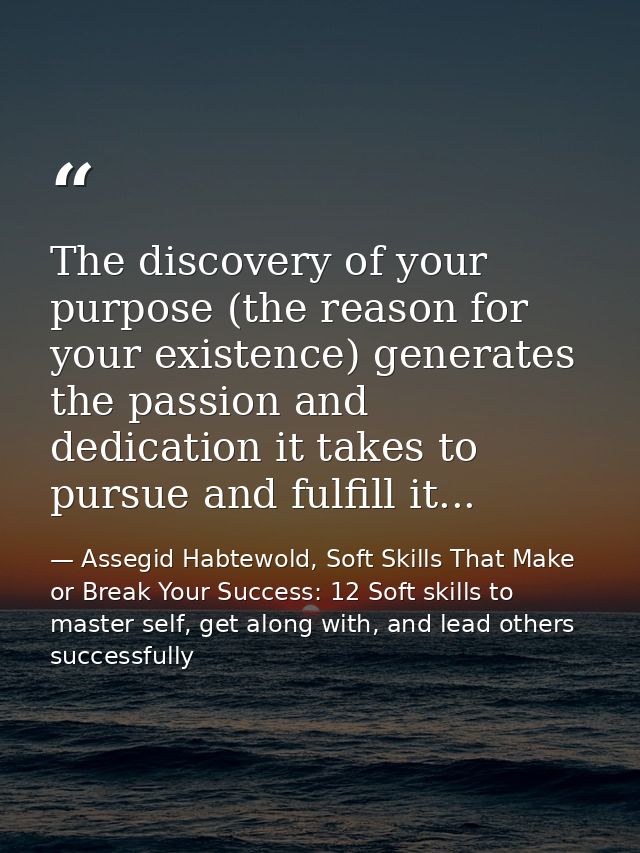 The discovery of your purpose (the reason for your existence) generates the passion and dedication it takes to pursue an — Assegid Habtewold, Soft Skills That Make or Break Your Success: 12 Soft skills to master self, get along with, and lead others successfully