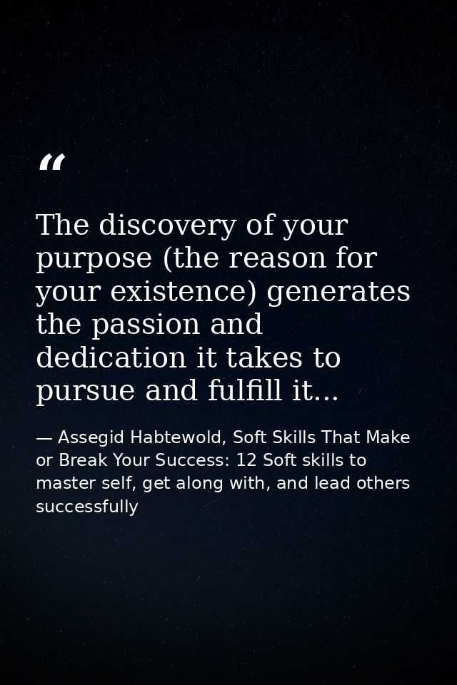 The discovery of your purpose (the reason for your existence) generates the passion and dedication it takes to pursue an — Assegid Habtewold, Soft Skills That Make or Break Your Success: 12 Soft skills to master self, get along with, and lead others successfully