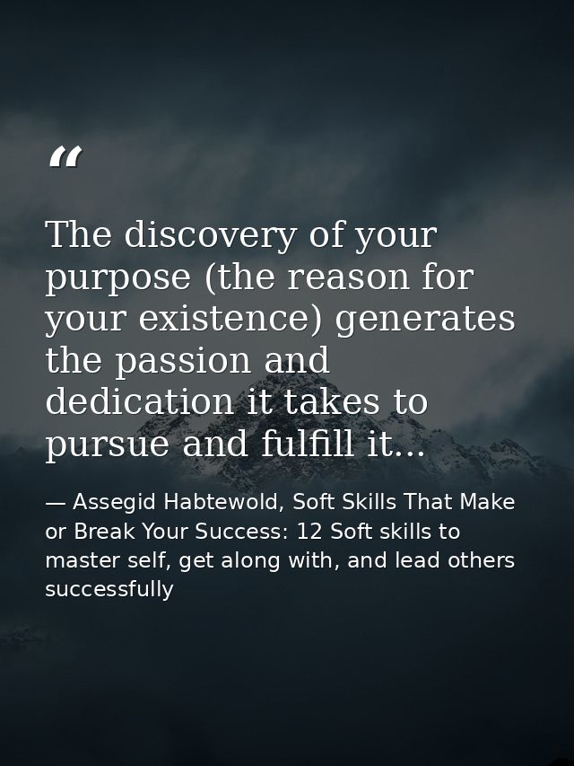 The discovery of your purpose (the reason for your existence) generates the passion and dedication it takes to pursue an — Assegid Habtewold, Soft Skills That Make or Break Your Success: 12 Soft skills to master self, get along with, and lead others successfully