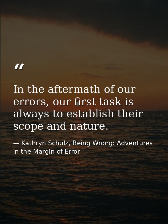 In the aftermath of our errors, our first task is always to establish their scope and nature. — Kathryn Schulz, Being Wrong: Adventures in the Margin of Error