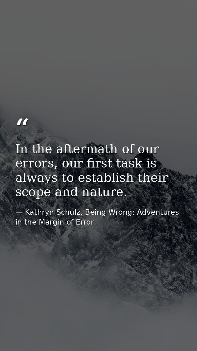 In the aftermath of our errors, our first task is always to establish their scope and nature. — Kathryn Schulz, Being Wrong: Adventures in the Margin of Error