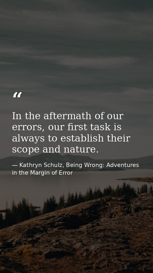 In the aftermath of our errors, our first task is always to establish their scope and nature. — Kathryn Schulz, Being Wrong: Adventures in the Margin of Error