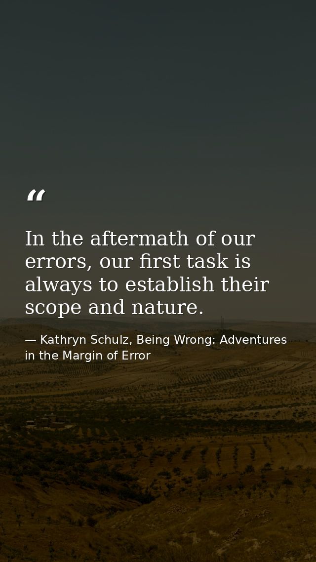 In the aftermath of our errors, our first task is always to establish their scope and nature. — Kathryn Schulz, Being Wrong: Adventures in the Margin of Error