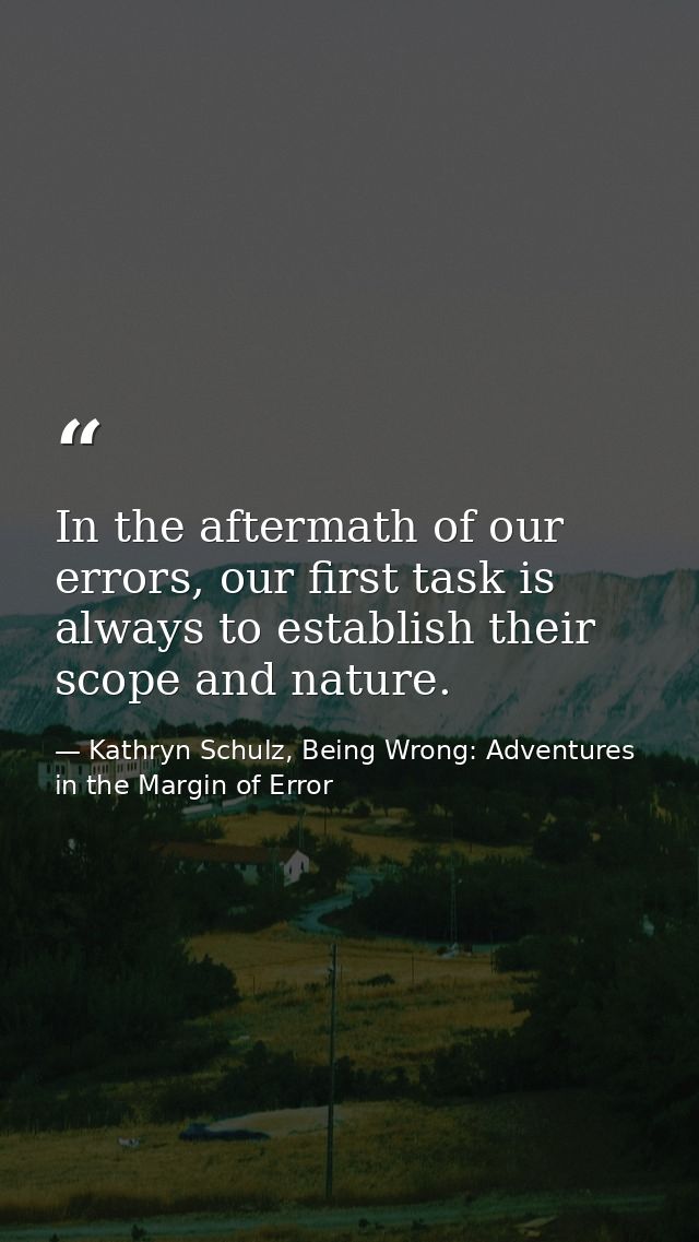 In the aftermath of our errors, our first task is always to establish their scope and nature. — Kathryn Schulz, Being Wrong: Adventures in the Margin of Error