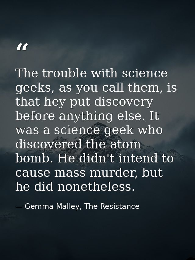 The trouble with science geeks, as you call them, is that hey put discovery before anything else. It was a science geek  — Gemma Malley, The Resistance