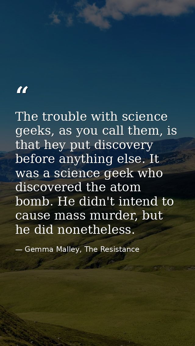The trouble with science geeks, as you call them, is that hey put discovery before anything else. It was a science geek  — Gemma Malley, The Resistance