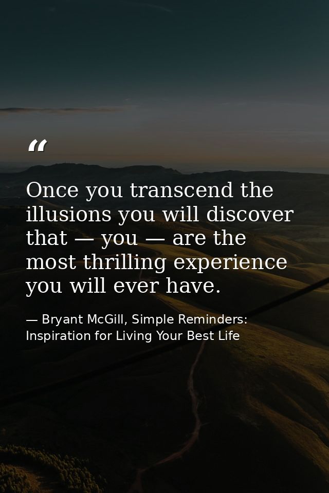 Once you transcend the illusions you will discover that — you — are the most thrilling experience you will ever have. — Bryant McGill, Simple Reminders: Inspiration for Living Your Best Life
