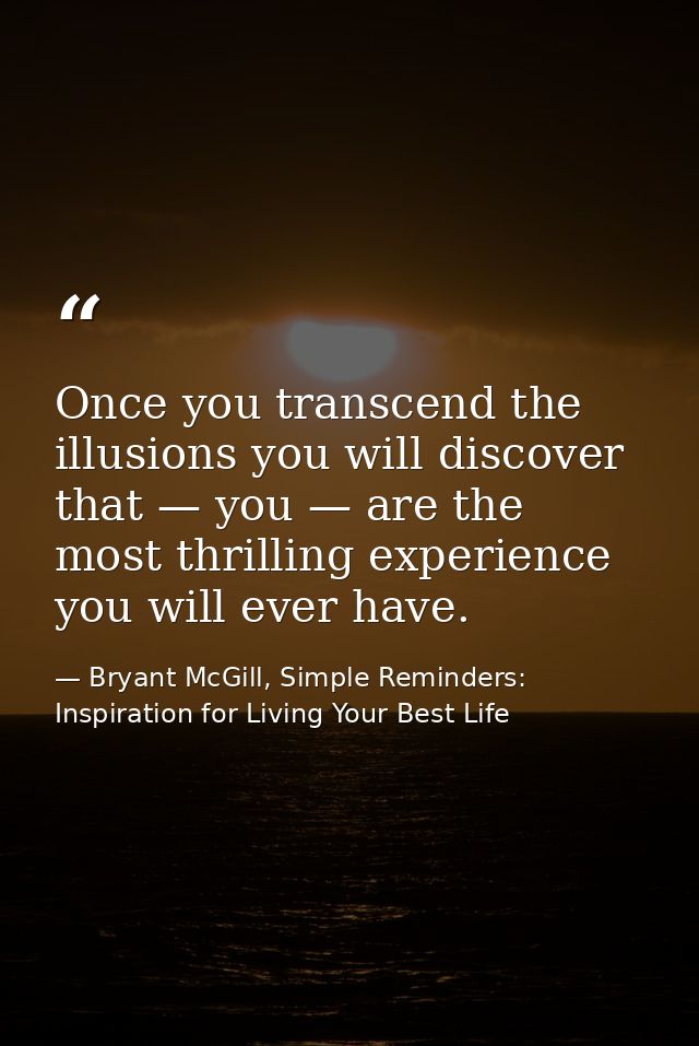 Once you transcend the illusions you will discover that — you — are the most thrilling experience you will ever have. — Bryant McGill, Simple Reminders: Inspiration for Living Your Best Life