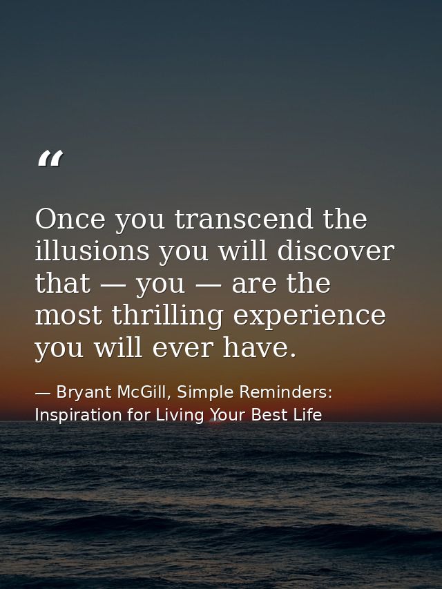 Once you transcend the illusions you will discover that — you — are the most thrilling experience you will ever have. — Bryant McGill, Simple Reminders: Inspiration for Living Your Best Life