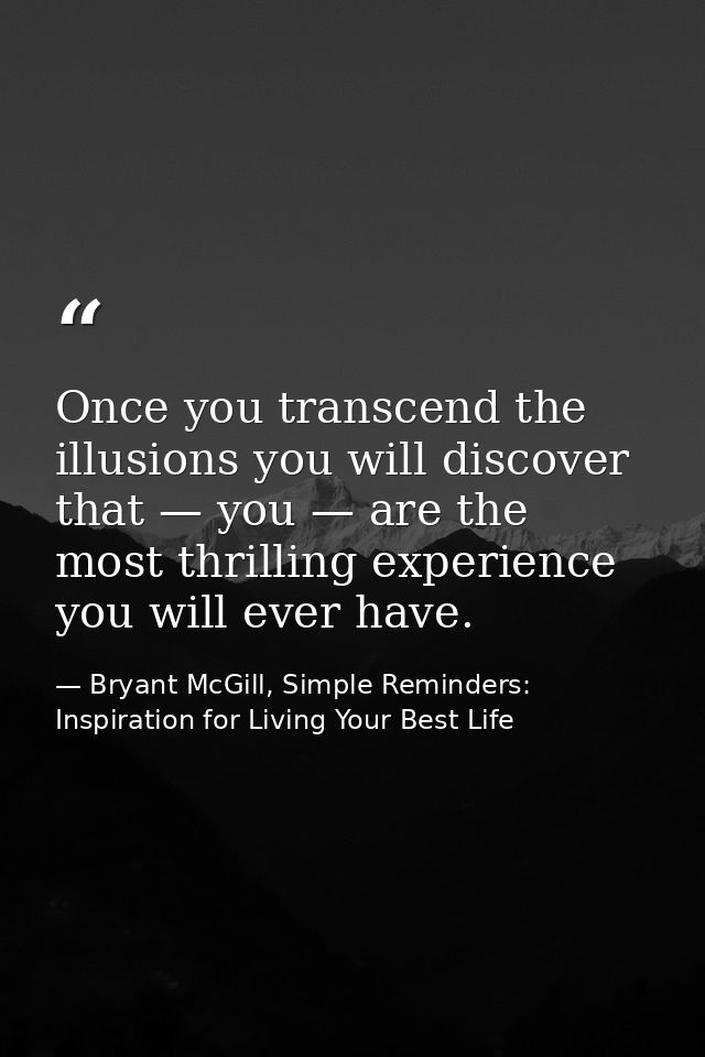 Once you transcend the illusions you will discover that — you — are the most thrilling experience you will ever have. — Bryant McGill, Simple Reminders: Inspiration for Living Your Best Life