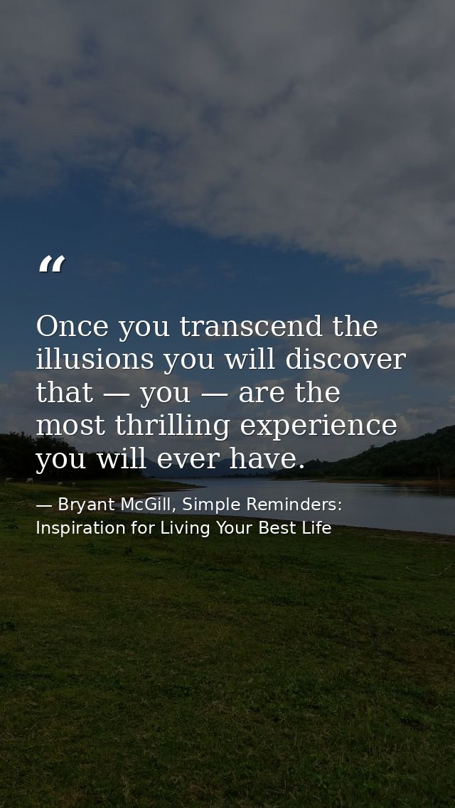 Once you transcend the illusions you will discover that — you — are the most thrilling experience you will ever have. — Bryant McGill, Simple Reminders: Inspiration for Living Your Best Life
