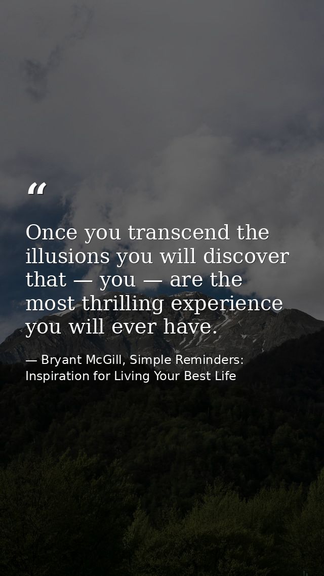Once you transcend the illusions you will discover that — you — are the most thrilling experience you will ever have. — Bryant McGill, Simple Reminders: Inspiration for Living Your Best Life