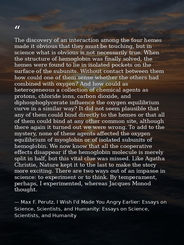 The discovery of an interaction among the four hemes made it obvious that they must be touching, but in science what is  — Max F. Perutz, I Wish I'd Made You Angry Earlier: Essays on Science, Scientists, and Humanity: Essays on Science, Scientists, and Humanity