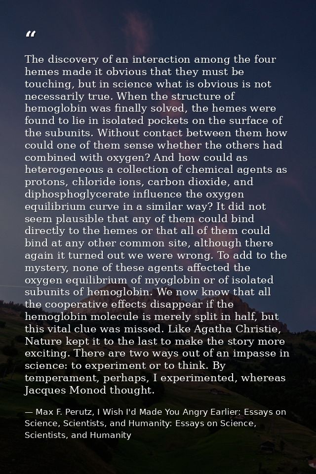 The discovery of an interaction among the four hemes made it obvious that they must be touching, but in science what is  — Max F. Perutz, I Wish I'd Made You Angry Earlier: Essays on Science, Scientists, and Humanity: Essays on Science, Scientists, and Humanity