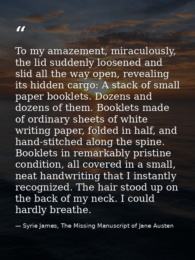 To my amazement, miraculously, the lid suddenly loosened and slid all the way open, revealing its hidden cargo: A stack  — Syrie James, The Missing Manuscript of Jane Austen