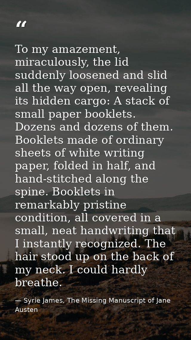 To my amazement, miraculously, the lid suddenly loosened and slid all the way open, revealing its hidden cargo: A stack  — Syrie James, The Missing Manuscript of Jane Austen