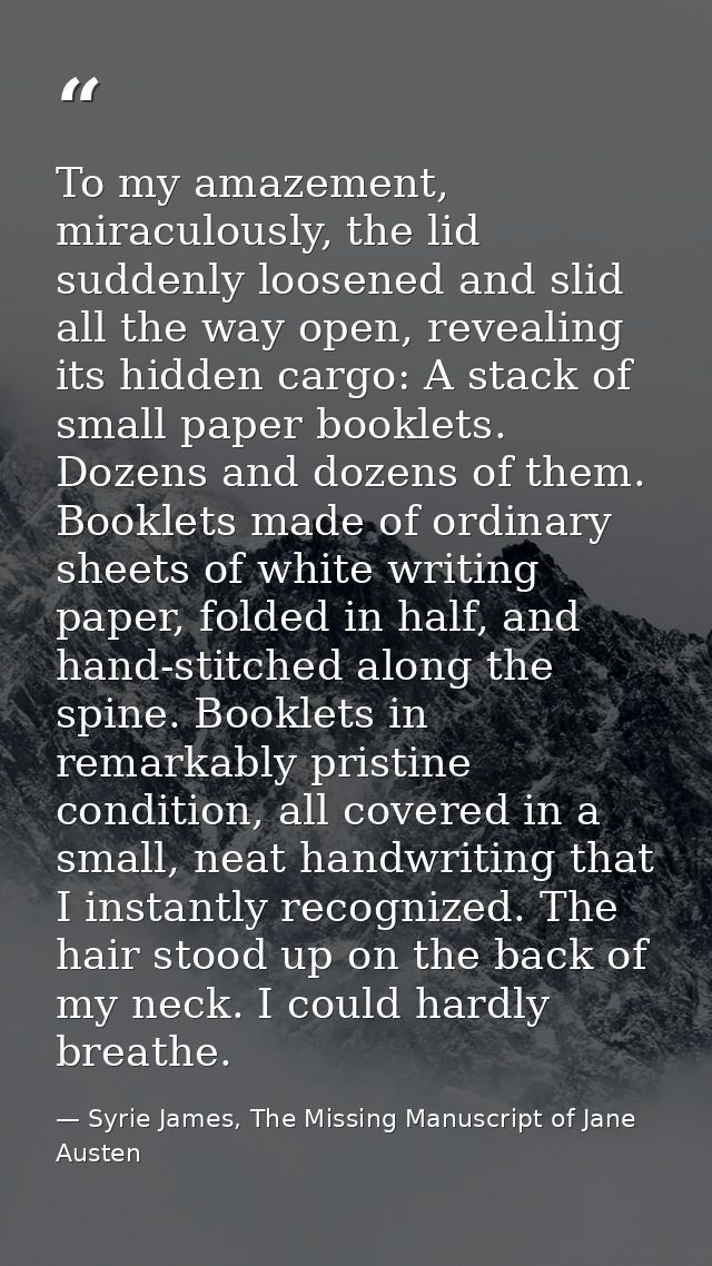 To my amazement, miraculously, the lid suddenly loosened and slid all the way open, revealing its hidden cargo: A stack  — Syrie James, The Missing Manuscript of Jane Austen