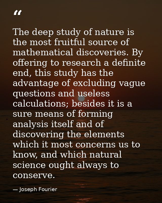 The deep study of nature is the most fruitful source of mathematical discoveries. By offering to research a definite end — Joseph Fourier