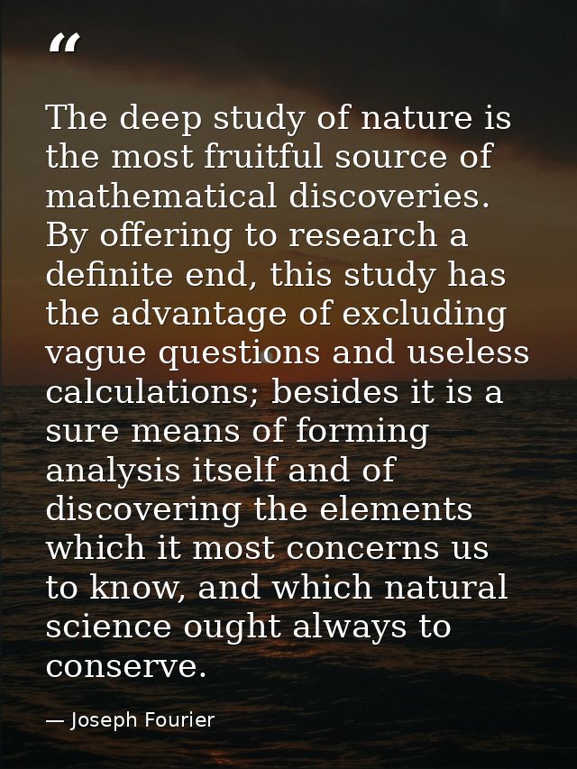 The deep study of nature is the most fruitful source of mathematical discoveries. By offering to research a definite end — Joseph Fourier