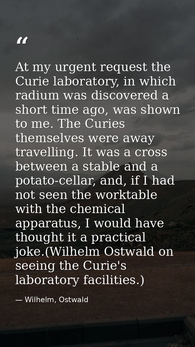 At my urgent request the Curie laboratory, in which radium was discovered a short time ago, was shown to me. The Curies  — Wilhelm, Ostwald