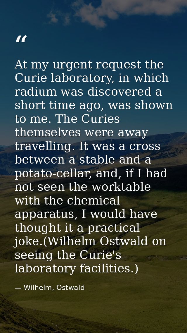 At my urgent request the Curie laboratory, in which radium was discovered a short time ago, was shown to me. The Curies  — Wilhelm, Ostwald
