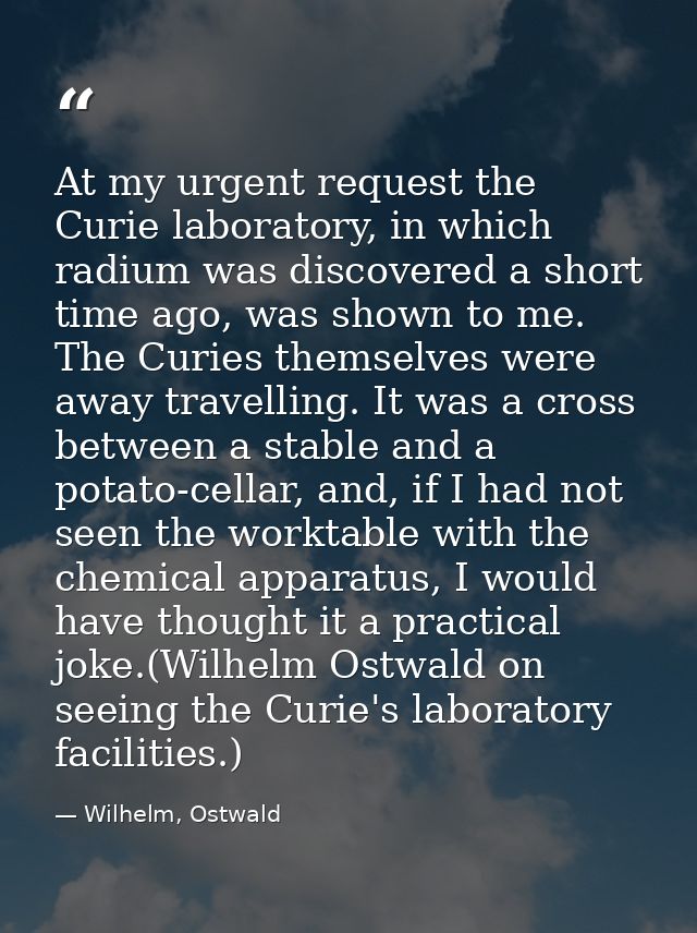 At my urgent request the Curie laboratory, in which radium was discovered a short time ago, was shown to me. The Curies  — Wilhelm, Ostwald