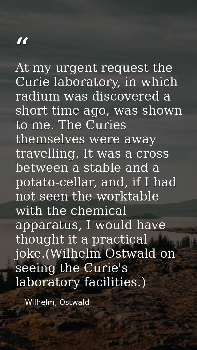 At my urgent request the Curie laboratory, in which radium was discovered a short time ago, was shown to me. The Curies  — Wilhelm, Ostwald