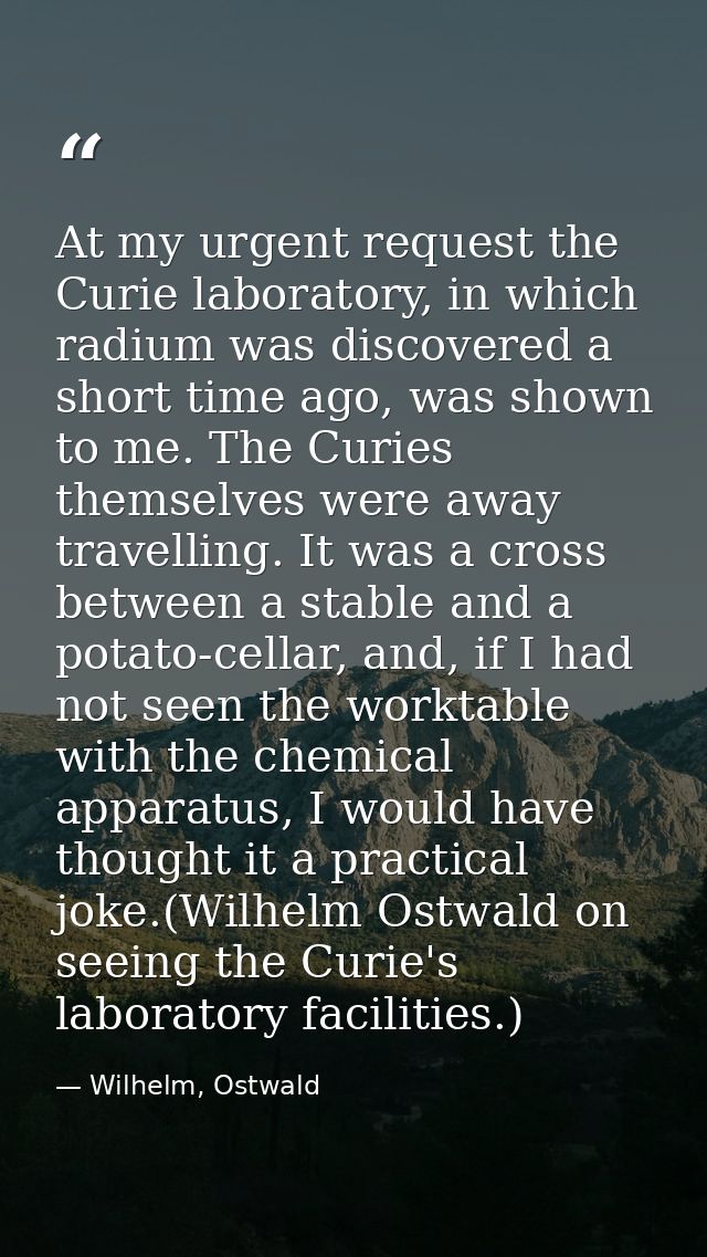 At my urgent request the Curie laboratory, in which radium was discovered a short time ago, was shown to me. The Curies  — Wilhelm, Ostwald