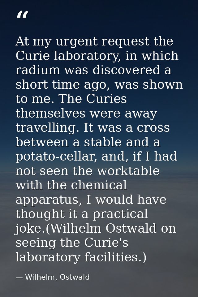 At my urgent request the Curie laboratory, in which radium was discovered a short time ago, was shown to me. The Curies  — Wilhelm, Ostwald