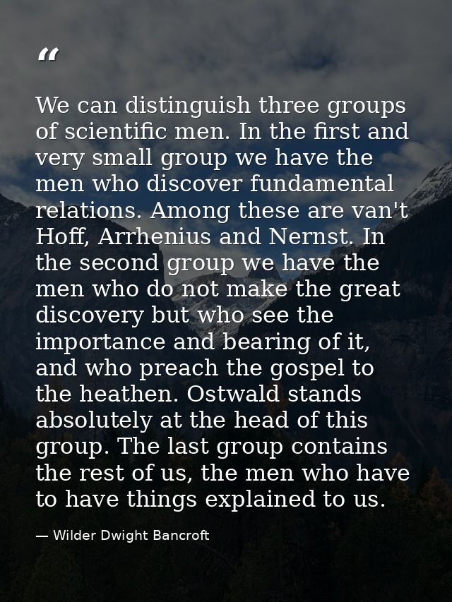 We can distinguish three groups of scientific men. In the first and very small group we have the men who discover fundam — Wilder Dwight Bancroft