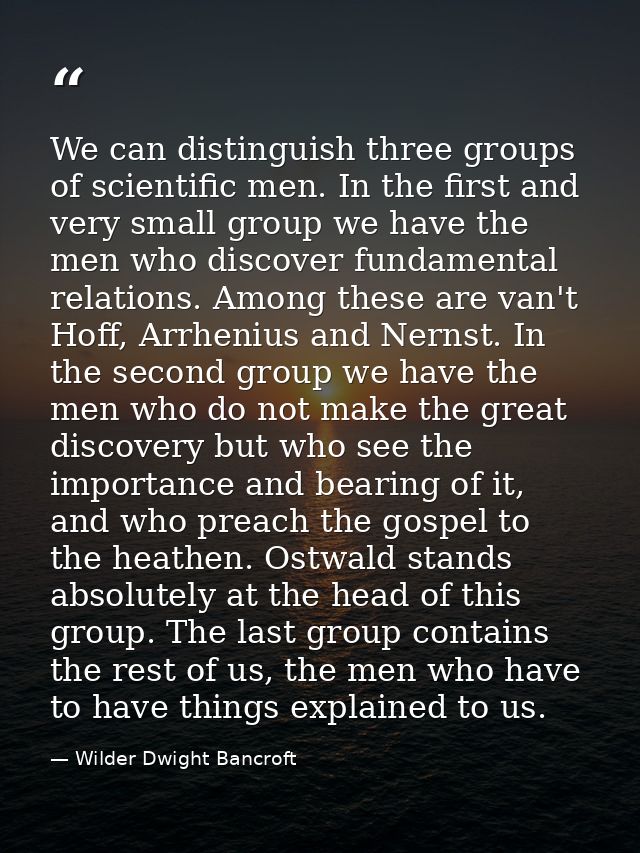 We can distinguish three groups of scientific men. In the first and very small group we have the men who discover fundam — Wilder Dwight Bancroft