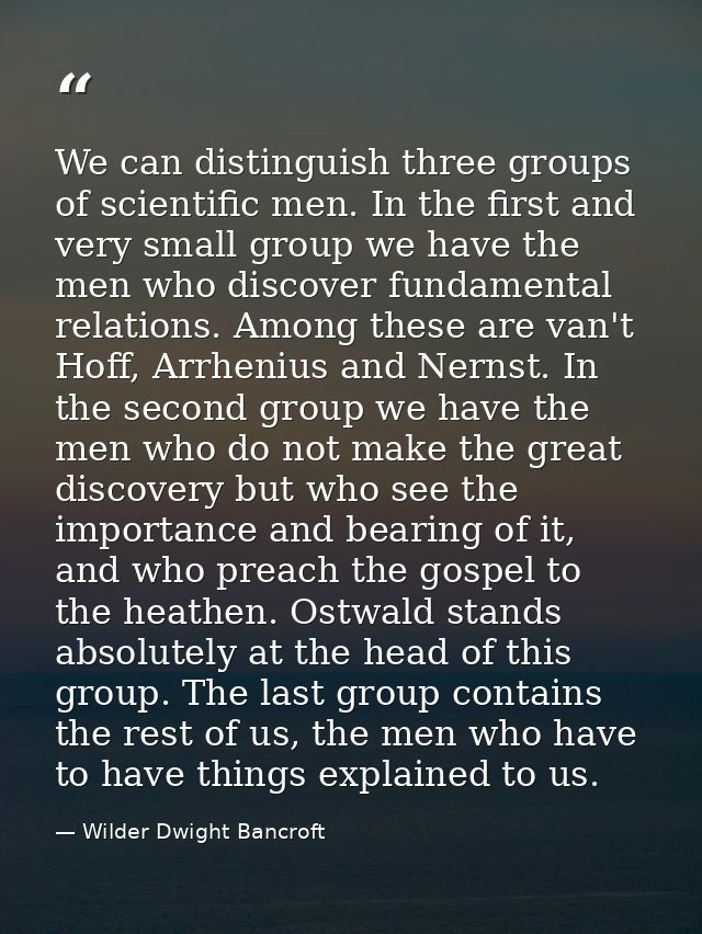 We can distinguish three groups of scientific men. In the first and very small group we have the men who discover fundam — Wilder Dwight Bancroft