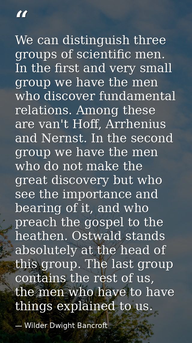 We can distinguish three groups of scientific men. In the first and very small group we have the men who discover fundam — Wilder Dwight Bancroft