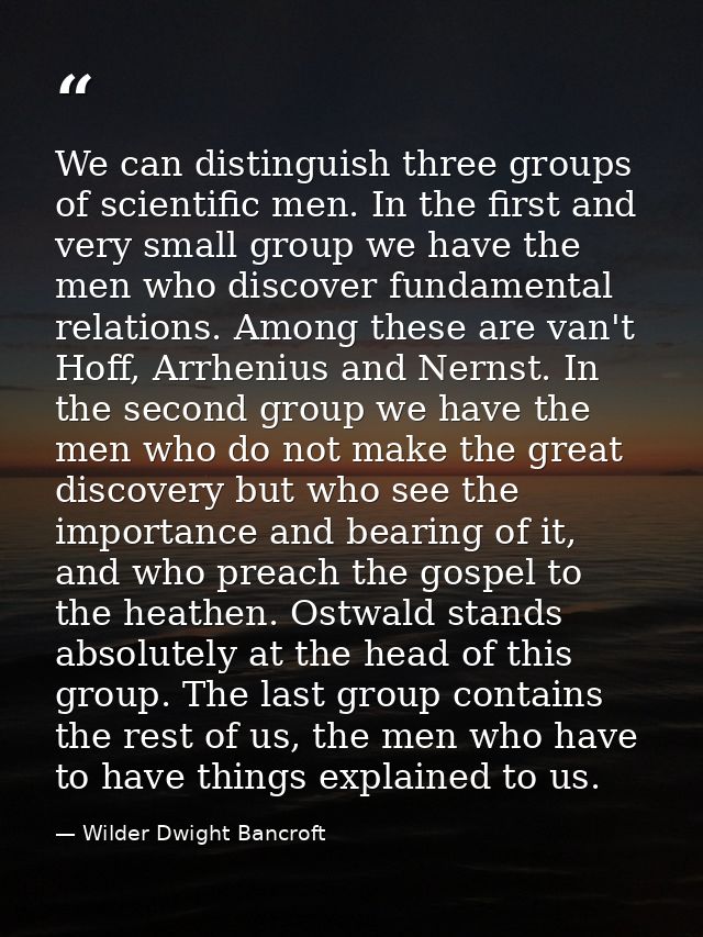 We can distinguish three groups of scientific men. In the first and very small group we have the men who discover fundam — Wilder Dwight Bancroft
