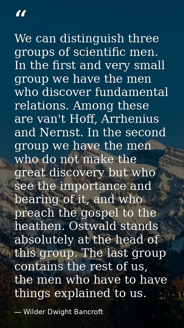 We can distinguish three groups of scientific men. In the first and very small group we have the men who discover fundam — Wilder Dwight Bancroft