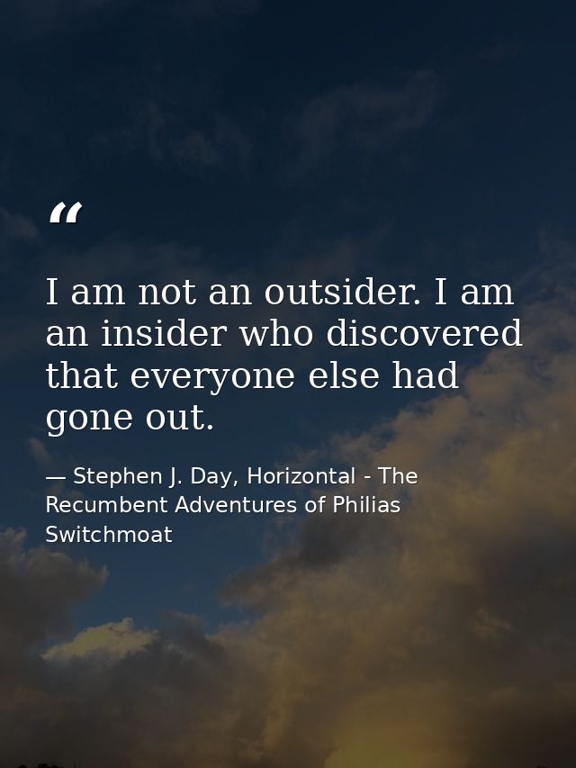 I am not an outsider. I am an insider who discovered that everyone else had gone out. — Stephen J. Day, Horizontal - The Recumbent Adventures of Philias Switchmoat