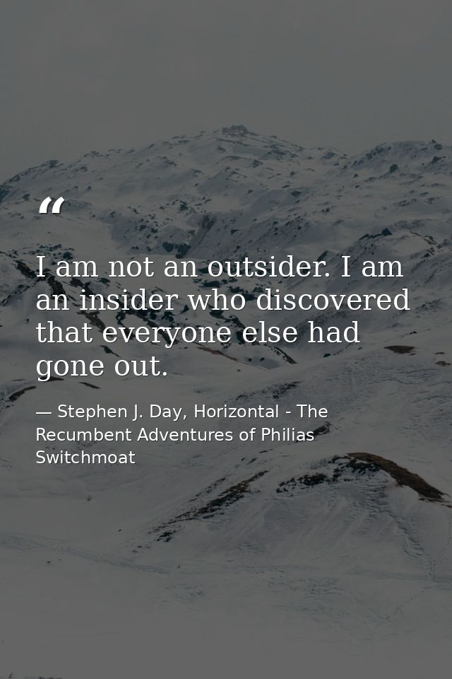 I am not an outsider. I am an insider who discovered that everyone else had gone out. — Stephen J. Day, Horizontal - The Recumbent Adventures of Philias Switchmoat
