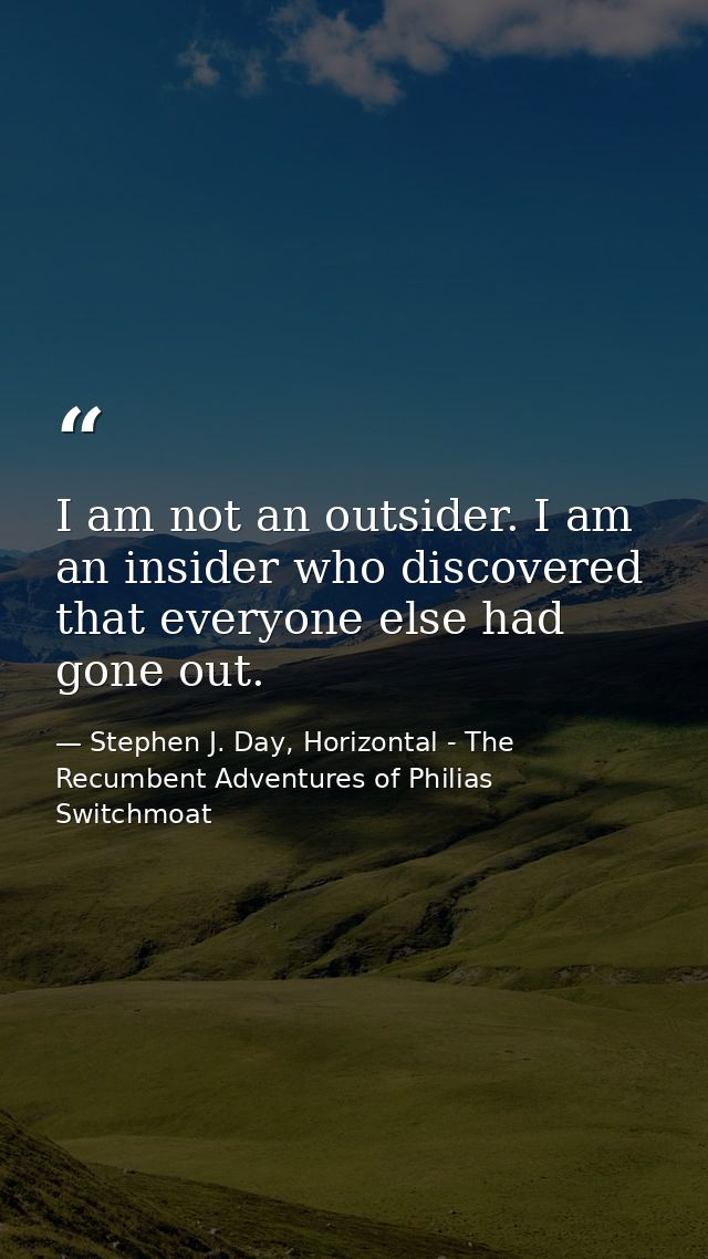 I am not an outsider. I am an insider who discovered that everyone else had gone out. — Stephen J. Day, Horizontal - The Recumbent Adventures of Philias Switchmoat